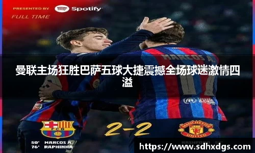 曼联主场狂胜巴萨五球大捷震撼全场球迷激情四溢